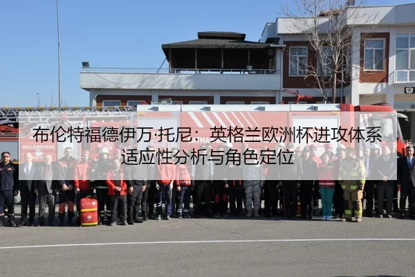 布伦特福德伊万·托尼：英格兰欧洲杯进攻体系适应性分析与角色定位
