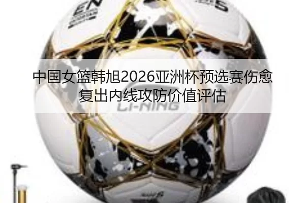 中国女篮韩旭2026亚洲杯预选赛伤愈复出内线攻防价值评估