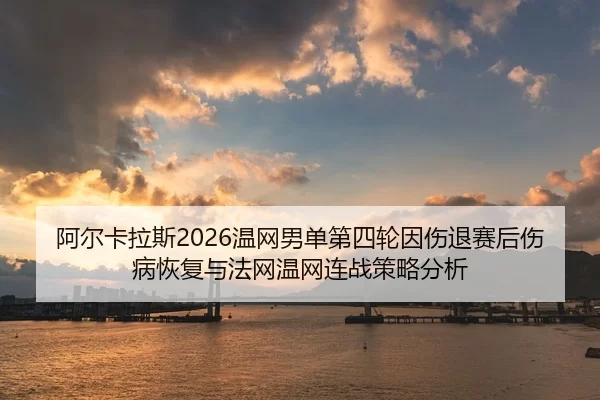 阿尔卡拉斯2026温网男单第四轮因伤退赛后伤病恢复与法网温网连战策略分析